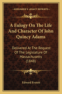 A Eulogy On The Life And Character Of John Quincy Adams: Delivered At The Request Of The Legislature Of Massachusetts (1848)