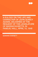 A Eulogy on the Life and Character of John Quincy Adams, Delivered at the Request of the Legislature of Massachusetts, in Faneuil Hall, April 15, 1848 ..