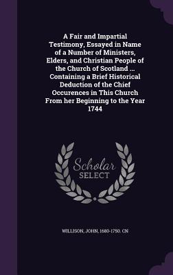 A Fair and Impartial Testimony, Essayed in Name of a Number of Ministers, Elders, and Christian People of the Church of Scotland ... Containing a Brief Historical Deduction of the Chief Occurences in This Church From her Beginning to the Year 1744 - Willison, John, Sir