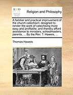 A Familiar and Practical Improvement of the Church Catechism: Designed to Render the Work of Catechising More Easy and Profitable; And Thereby Afford Assistance to Ministers, Schoolmasters, Parents, ... by the REV. T. Haweis, ...