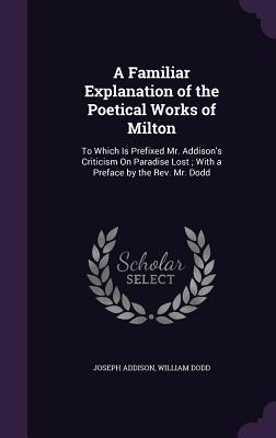 A Familiar Explanation of the Poetical Works of Milton: To Which Is Prefixed Mr. Addison's Criticism On Paradise Lost; With a Preface by the Rev. Mr. Dodd - Addison, Joseph, and Dodd, William