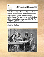 A Farther Vindication of the Short View of the Profaneness and Immorality of the English Stage, in Which the Objections of a Late Book, Entituled, a Defence of Plays, Are Consider'd. by Jeremy Collier, M.A.