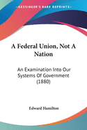 A Federal Union, Not A Nation: An Examination Into Our Systems Of Government (1880)