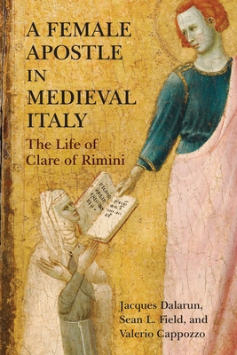 A Female Apostle in Medieval Italy: The Life of Clare of Rimini - Dalarun, Jacques, and Field, Sean L, and Cappozzo, Valerio