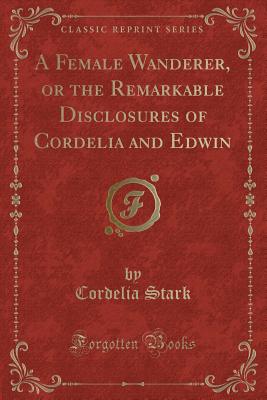 A Female Wanderer, or the Remarkable Disclosures of Cordelia and Edwin (Classic Reprint) - Stark, Cordelia