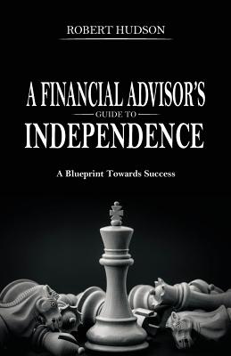A Financial Advisor's Guide to Independence: A Blueprint Towards Success - Hudson, Robert