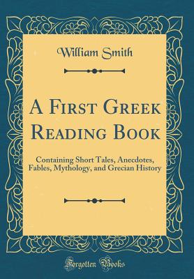 A First Greek Reading Book: Containing Short Tales, Anecdotes, Fables, Mythology, and Grecian History (Classic Reprint) - Smith, William