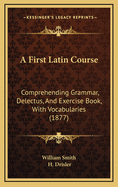 A First Latin Course: Comprehending Grammar, Delectus, and Exercise-Book, with Vocabularies