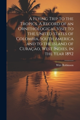 A Flying Trip to the Tropics. A Record of an Ornithological Visit to the United States of Colombia, South America and to the Island of Curaao, West Indies, in the Year 1892 - Robinson, Wirt