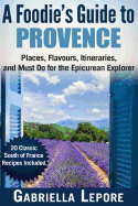 A Foodie?s Guide to Provence: Places, Flavors, Itineraries, and Must Do for the Epicurean Explorer - 20 Classic South of France Recipes Included