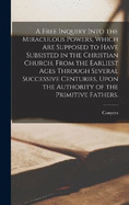 A Free Inquiry Into the Miraculous Powers, Which Are Supposed to Have Subsisted in the Christian Church, From the Earliest Ages Through Several Successive Centuries, Upon the Authority of the Primitive Fathers.