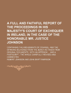 A Full and Faithful Report of the Proceedings in His Majesty's Court of Exchequer in Ireland, in the Case of the Honorable Mr. Justice Johnson: Containing the Arguements of Counsel, and the Opinions Delivered from the Bench as Taken from Original Document