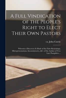 A Full Vindication of the People's Right to Elect Their Own Pastors: Wherein a Discovery is Made of the False Reasonings, Misrepresentations, Inconsistencies, &c. of the Author of Two Late Pamphlets ... - Currie, John Ca 1679-1765 (Creator)