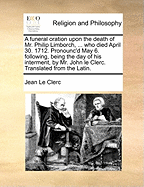 A Funeral Oration Upon the Death of Mr. Philip Limborch, ... Who Died April 30. 1712. Pronounc'd May 6. Following, Being the Day of His Interment, by Mr. John Le Clerc. Translated from the Latin