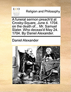 A Funeral Sermon Preach'd at Crosby-Square, June 4. 1704. on the Death of... Mr. Samuel Slater. Who Deceas'd May 24. 1704. By Daniel Alexander