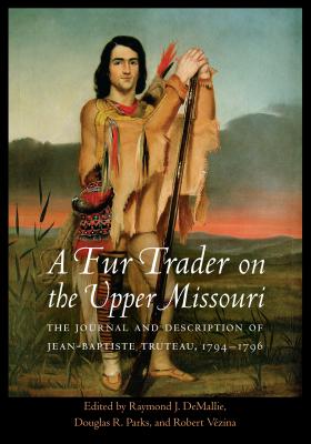 A Fur Trader on the Upper Missouri: The Journal and Description of Jean-Baptiste Truteau, 1794-1796 - Truteau, Jean-Baptiste, and Demallie, Raymond J (Editor), and Parks, Douglas R (Editor)