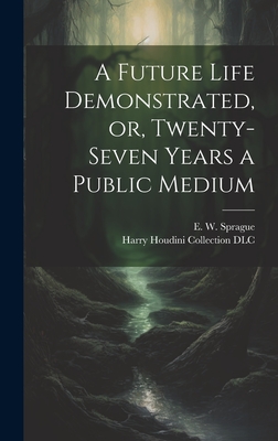 A Future Life Demonstrated, Or, Twenty-Seven Years a Public Medium - Sprague, E W (Eli Wilmot) B 1847 (Creator), and Harry Houdini Collection (Library of (Creator)