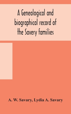 A genealogical and biographical record of the Savery families (Savory and Savary) and of the Severy family (Severit, Savery, Savory and Savary): descended from early immigrants to New England and Philadelphia, with introductory articles on the origin... - W Savary, A, and A Savary, Lydia