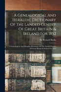 A Genealogical And Heraldic Dictionary Of The Landed Gentry Of Great Britain & Ireland For 1852: A Genealogical And Heraldic Dictionary Of The Landed Gentry Of Great Britain & Ireland For 1852