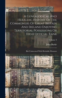 A Genealogical And Heraldic History Of The Commoners Of Great Britain And Ireland Enjoying Territorial Possessions Or High Official Rank: But Uninvested With Heritable Honours; Volume 3 - Burke, John