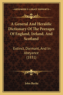 A General And Heraldic Dictionary Of The Peerages Of England, Ireland, And Scotland: Extinct, Dormant, And In Abeyance (1831)