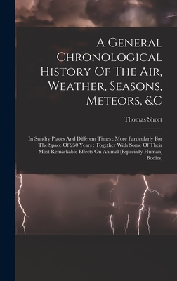 A General Chronological History Of The Air, Weather, Seasons, Meteors, &c: In Sundry Places And Different Times: More Particularly For The Space Of 250 Years: Together With Some Of Their Most Remarkable Effects On Animal (especially Human) Bodies, - Short, Thomas