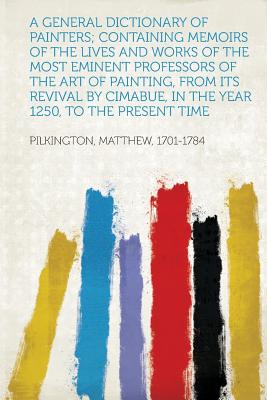 A General Dictionary of Painters; Containing Memoirs of the Lives and Works of the Most Eminent Professors of the Art of Painting, from Its Revival - 1701-1784, Pilkington Matthew