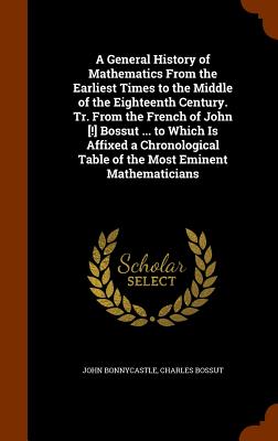 A General History of Mathematics From the Earliest Times to the Middle of the Eighteenth Century. Tr. From the French of John [!] Bossut ... to Which Is Affixed a Chronological Table of the Most Eminent Mathematicians - Bonnycastle, John, and Bossut, Charles