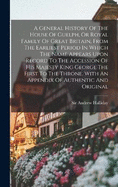 A General History Of The House Of Guelph, Or Royal Family Of Great Britain, From The Earliest Period In Which The Name Appears Upon Record To The Accession Of His Majesty King George The First To The Throne. With An Appendix Of Authentic And Original