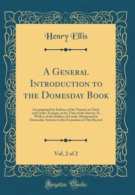 A General Introduction to the Domesday Book, Vol. 2 of 2: Accompanied by Indexes of the Tenants in Chief, and Under Tenants, at the Time of the Survey; As Well as of the Holders of Lands, Mentioned in Domesday Anterior to the Formation of That Record - Ellis, Henry, Sir