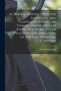A General Report Upon the Initiation and Construction of the Tunnel Under the East River, New York, to the President and Directors of the East River Gas Company