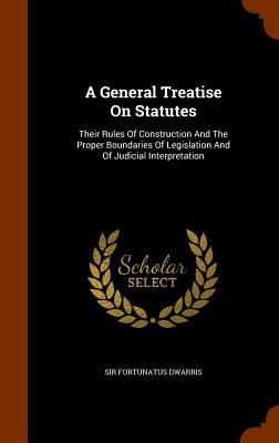 A General Treatise On Statutes: Their Rules Of Construction And The Proper Boundaries Of Legislation And Of Judicial Interpretation - Dwarris, Fortunatus, Sir