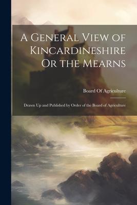 A General View of Kincardineshire Or the Mearns: Drawn Up and Published by Order of the Board of Agriculture - Board of Agriculture (Great Britain) (Creator)