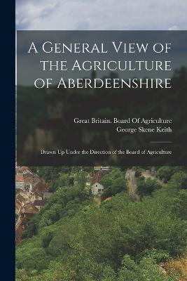 A General View of the Agriculture of Aberdeenshire: Drawn Up Under the Direction of the Board of Agriculture - Keith, George Skene, and Great Britain Board of Agriculture (Creator)