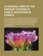 A General View of the Present System of Public Education in France: And of the Laws, Regulations, and Courses of Study in the Different Faculties, Colleges, and Inferior Schools, Which Now Compose the Royal University of That Kingdom: Preceded by a Short