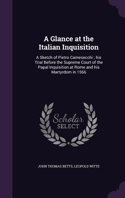 A Glance at the Italian Inquisition: A Sketch of Pietro Carnesecchi; his Trial Before the Supreme Court of the Papal Inquisition at Rome and his Martyrdom in 1566 - Betts, John Thomas, and Witte, Leopold