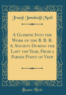 A Glimpse Into the Work of the B. B. R. A. Society During the Last 100 Year, from a Parsee Point of View (Classic Reprint)