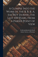 A Glimpse Into the Work of the B. B. R. A. Society During the Last 100 Years [microform], From a Parsee Point of View