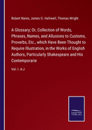 A Glossary; Or, Collection of Words, Phrases, Names, and Allusions to Customs, Proverbs, Etc., which Have Been Thought to Require Illustration, in the Works of English Authors, Particularly Shakespeare and His Contemporarie: Vol. I. A-J