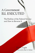 A Government Ill Executed: The Decline of the Federal Service and How to Reverse It - Light, Paul C, and Volcker, Paul A, Professor (Foreword by)