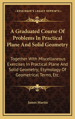A Graduated Course of Problems in Practical Plane and Solid Geometry: Together with Miscellaneous Exercises in Practical Plane and Solid Geometry; Etymology of Geometrical Terms, Etc. - Martin, James, Rev., Sj