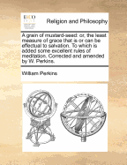 A Grain of Mustard-Seed: Or, the Least Measure of Grace That Is or Can Be Effectual to Salvation. to Which Is Added Some Excellent Rules of Meditation. Corrected and Amended by W. Perkins. - Perkins, William