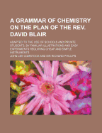 A Grammar of Chemistry on the Plan of the REV. David Blair; Adapted to the Use of Schools and Private Students, by Familiar Illustrations and Easy Experiments Requiring Cheap and Simple Instruments