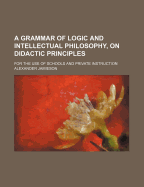 A Grammar of Logic and Intellectual Philosophy, on Didactic Principles; For the Use of Schools and Private Instruction