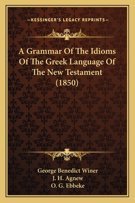 A Grammar Of The Idioms Of The Greek Language Of The New Testament (1850) - Winer, George Benedict, and Agnew, J H (Translated by), and Ebbeke, O G (Translated by)