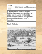 A Grammatical Institute, of the English Language, Comprising, an Easy, Concise, and Systematic Method of Education, Designed for the Use of English Schools in America.