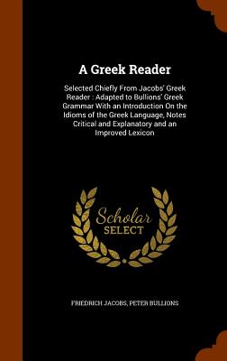 A Greek Reader: Selected Chiefly From Jacobs' Greek Reader: Adapted to Bullions' Greek Grammar With an Introduction On the Idioms of the Greek Language, Notes Critical and Explanatory and an Improved Lexicon - Jacobs, Friedrich, and Bullions, Peter