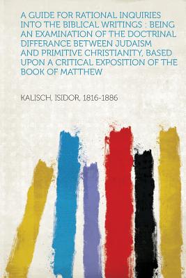 A Guide for Rational Inquiries Into the Biblical Writings: Being an Examination of the Doctrinal Differance Between Judaism and Primitive Christiani - 1816-1886, Kalisch Isidor (Creator)