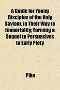 A Guide for Young Disciples of the Holy Saviour, in Their Way to Immortality; Forming a Sequel to Persuasives to Early Piety - Pike