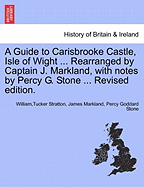 A Guide to Carisbrooke Castle, Isle of Wight ... Rearranged by Captain J. Markland, with Notes by Percy G. Stone ... Revised Edition.